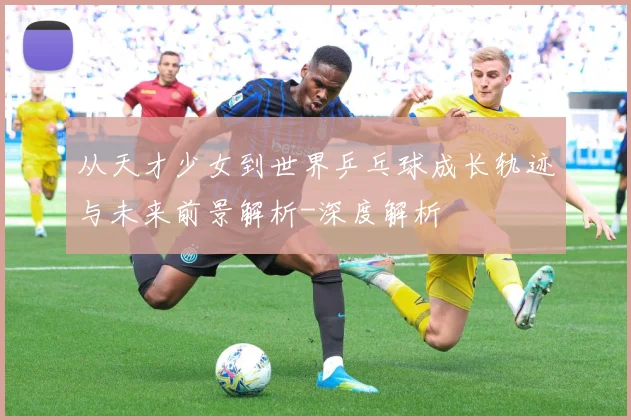 从天才少女到世界乒乓球成长轨迹与未来前景解析-深度解析