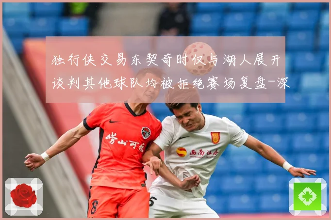 独行侠交易东契奇时仅与湖人展开谈判其他球队均被拒绝赛场复盘-深度解析