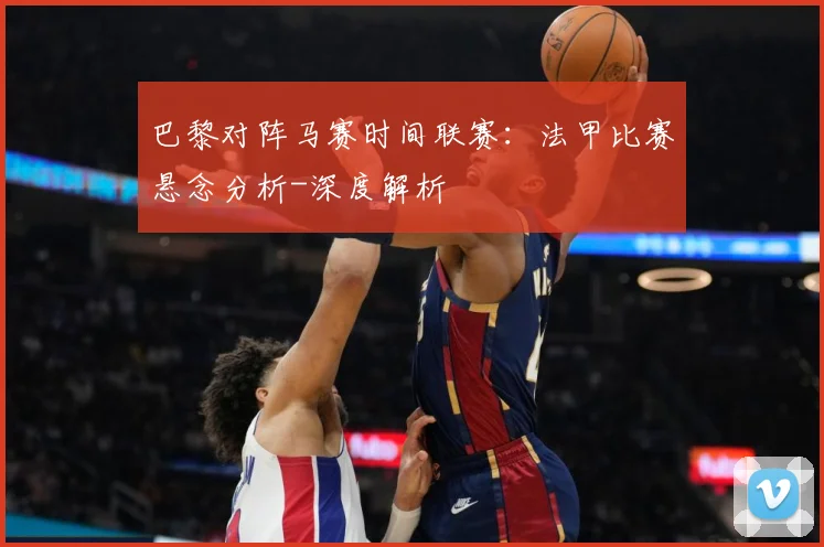 巴黎对阵马赛时间联赛：法甲比赛悬念分析-深度解析